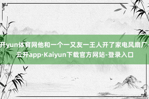 开yun体育网他和一个一又友一王人开了家电风扇厂-云开app·Kaiyun下载官方网站-登录入口