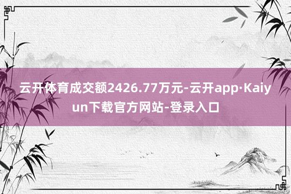 云开体育成交额2426.77万元-云开app·Kaiyun下载官方网站-登录入口