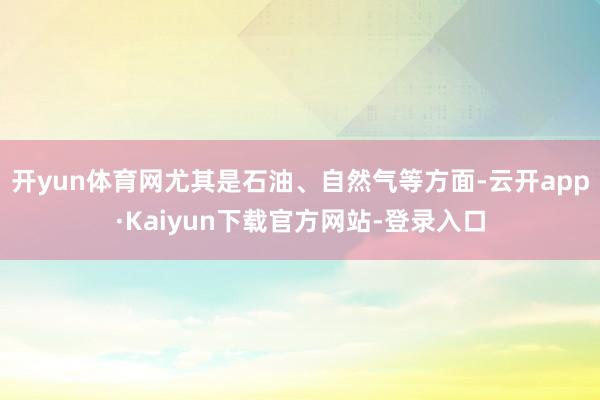 开yun体育网尤其是石油、自然气等方面-云开app·Kaiyun下载官方网站-登录入口