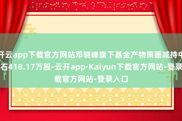 开云app下载官方网站邓晓峰旗下基金产物策画减持中国巨石418.17万股-云开app·Kaiyun下载官方网站-登录入口