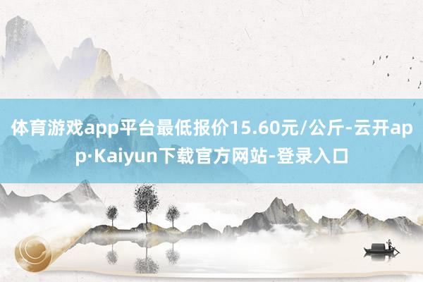 体育游戏app平台最低报价15.60元/公斤-云开app·Kaiyun下载官方网站-登录入口