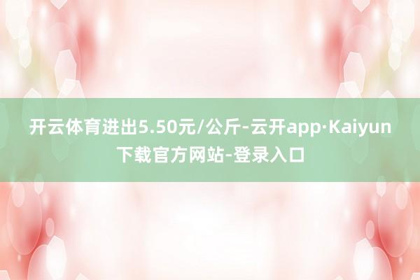 开云体育进出5.50元/公斤-云开app·Kaiyun下载官方网站-登录入口