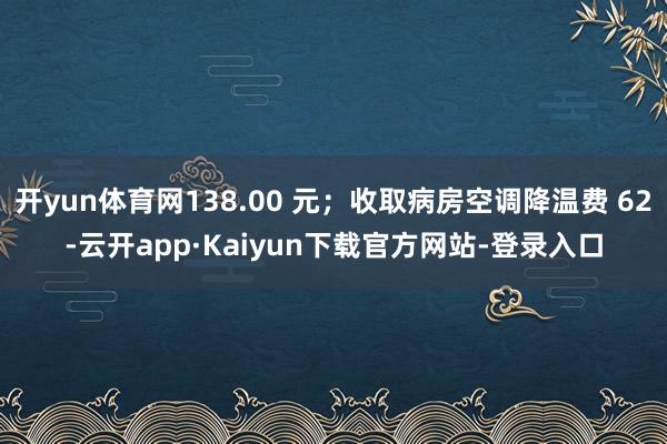 开yun体育网138.00 元；收取病房空调降温费 62-云开app·Kaiyun下载官方网站-登录入口