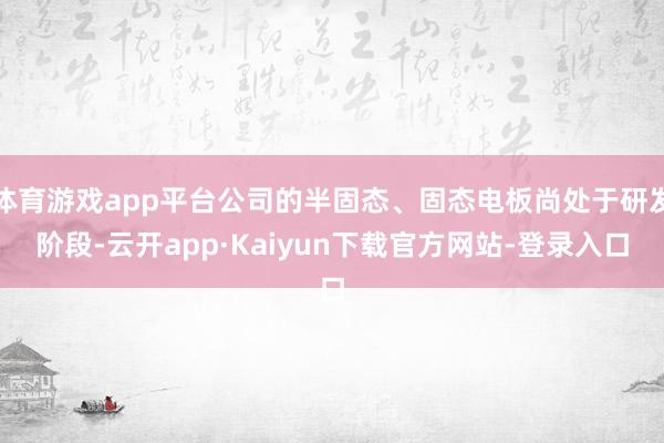 体育游戏app平台公司的半固态、固态电板尚处于研发阶段-云开app·Kaiyun下载官方网站-登录入口