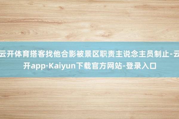 云开体育搭客找他合影被景区职责主说念主员制止-云开app·Kaiyun下载官方网站-登录入口