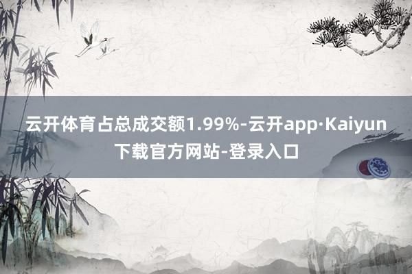 云开体育占总成交额1.99%-云开app·Kaiyun下载官方网站-登录入口