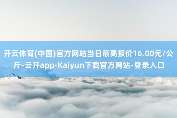 开云体育(中国)官方网站当日最高报价16.00元/公斤-云开app·Kaiyun下载官方网站-登录入口