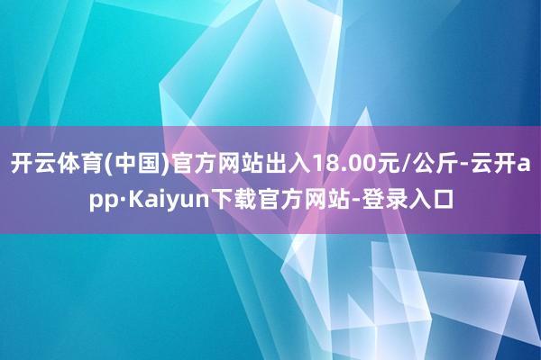 开云体育(中国)官方网站出入18.00元/公斤-云开app·Kaiyun下载官方网站-登录入口