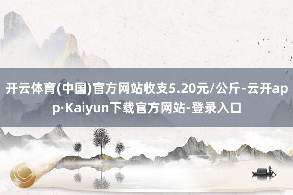 开云体育(中国)官方网站收支5.20元/公斤-云开app·Kaiyun下载官方网站-登录入口