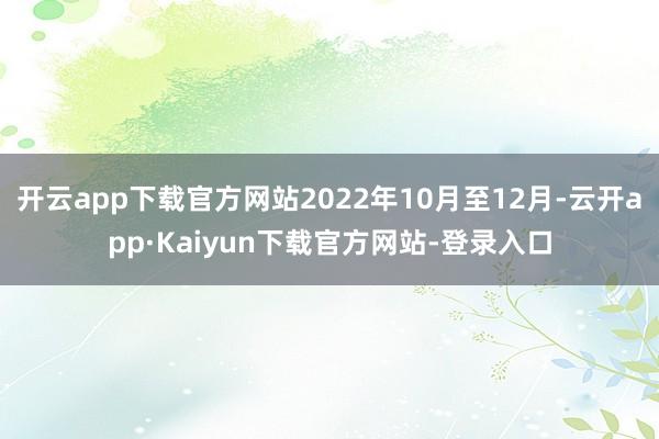 开云app下载官方网站2022年10月至12月-云开app·Kaiyun下载官方网站-登录入口