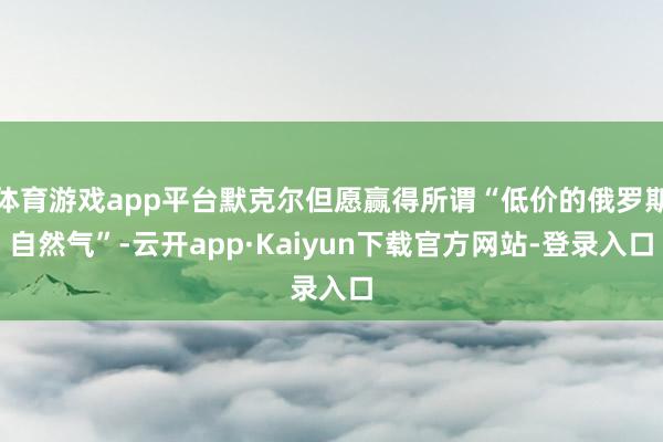 体育游戏app平台默克尔但愿赢得所谓“低价的俄罗斯自然气”-云开app·Kaiyun下载官方网站-登录入口