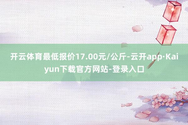 开云体育最低报价17.00元/公斤-云开app·Kaiyun下载官方网站-登录入口