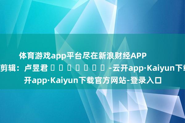 体育游戏app平台尽在新浪财经APP            						拖累剪辑：卢昱君 							-云开app·Kaiyun下载官方网站-登录入口