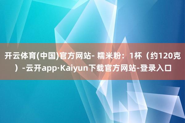 开云体育(中国)官方网站- 糯米粉：1杯（约120克）-云开app·Kaiyun下载官方网站-登录入口