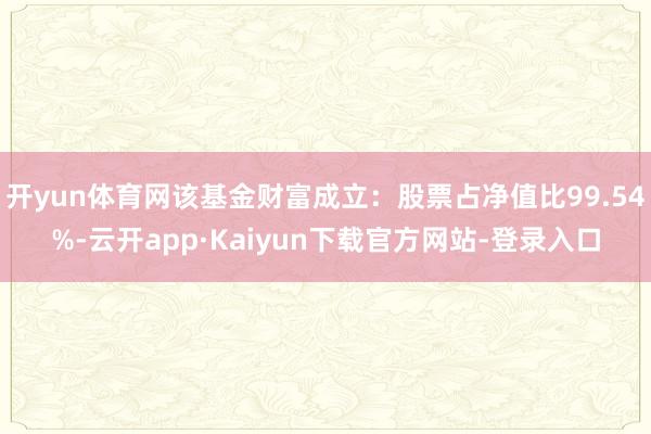 开yun体育网该基金财富成立：股票占净值比99.54%-云开app·Kaiyun下载官方网站-登录入口