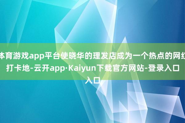 体育游戏app平台使晓华的理发店成为一个热点的网红打卡地-云开app·Kaiyun下载官方网站-登录入口