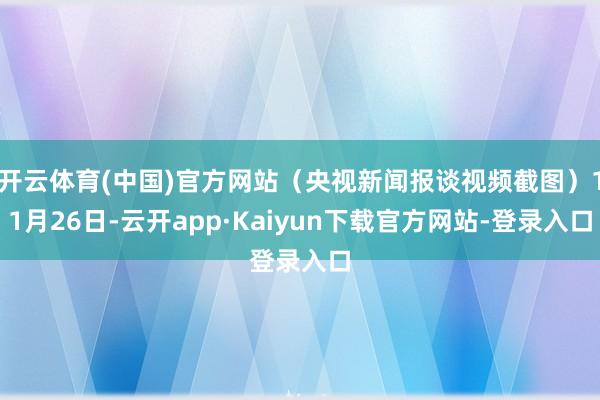 开云体育(中国)官方网站（央视新闻报谈视频截图）11月26日-云开app·Kaiyun下载官方网站-登录入口