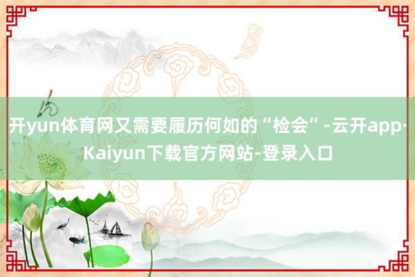 开yun体育网又需要履历何如的“检会”-云开app·Kaiyun下载官方网站-登录入口