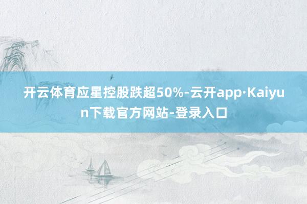 开云体育　　应星控股跌超50%-云开app·Kaiyun下载官方网站-登录入口