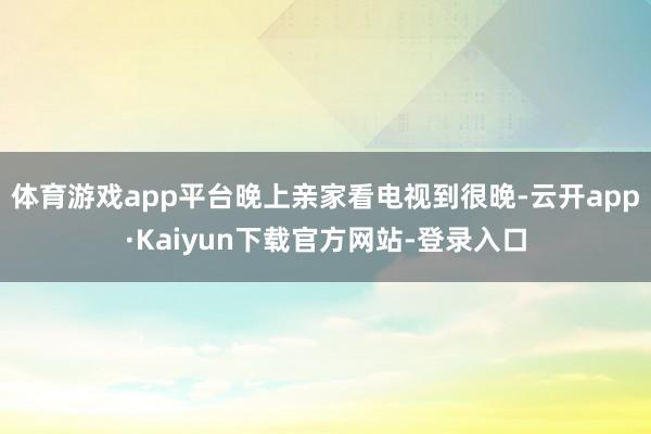 体育游戏app平台晚上亲家看电视到很晚-云开app·Kaiyun下载官方网站-登录入口