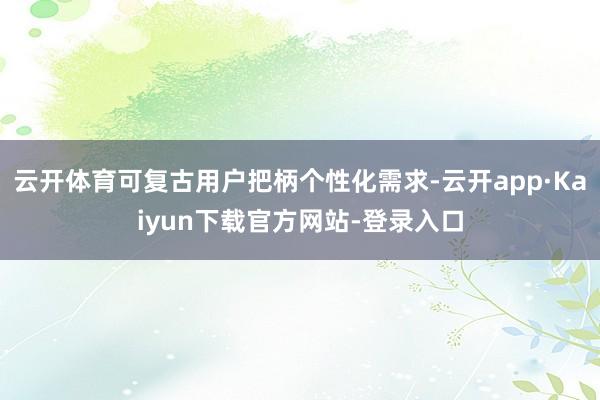 云开体育可复古用户把柄个性化需求-云开app·Kaiyun下载官方网站-登录入口