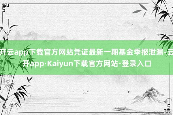 开云app下载官方网站凭证最新一期基金季报泄漏-云开app·Kaiyun下载官方网站-登录入口