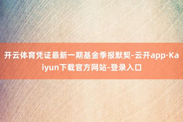 开云体育凭证最新一期基金季报默契-云开app·Kaiyun下载官方网站-登录入口