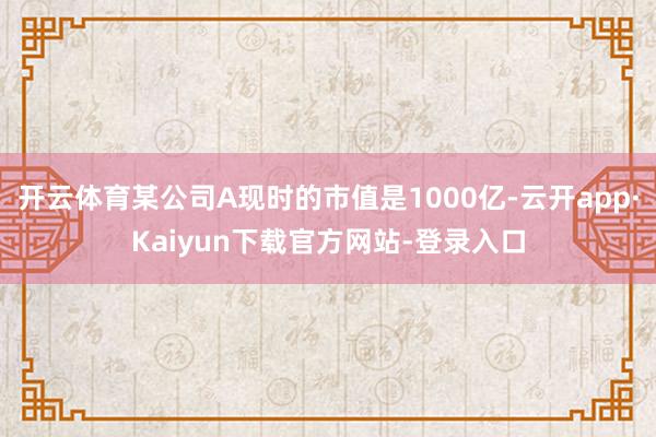 开云体育某公司A现时的市值是1000亿-云开app·Kaiyun下载官方网站-登录入口