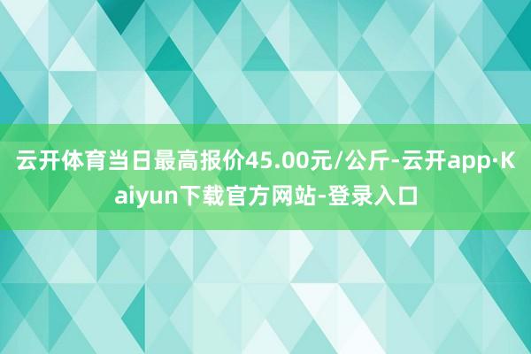 云开体育当日最高报价45.00元/公斤-云开app·Kaiyun下载官方网站-登录入口