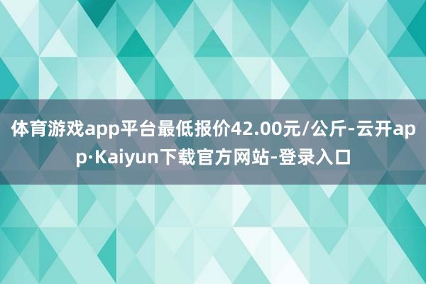 体育游戏app平台最低报价42.00元/公斤-云开app·Kaiyun下载官方网站-登录入口