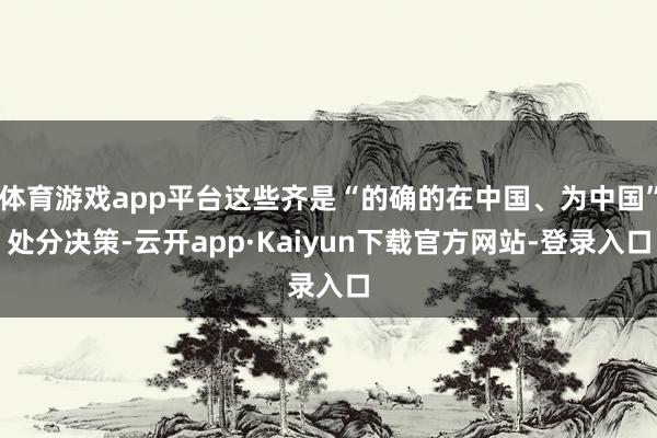 体育游戏app平台这些齐是“的确的在中国、为中国”处分决策-云开app·Kaiyun下载官方网站-登录入口