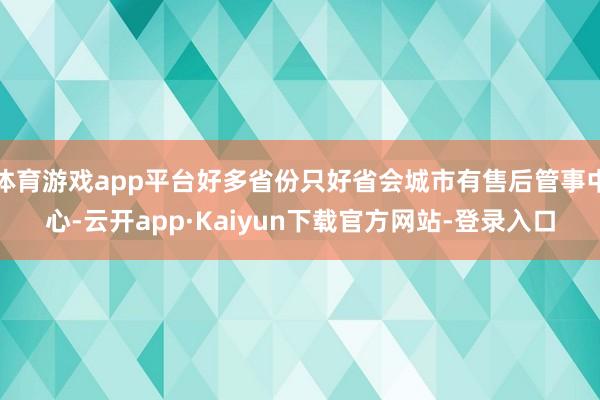 体育游戏app平台好多省份只好省会城市有售后管事中心-云开app·Kaiyun下载官方网站-登录入口
