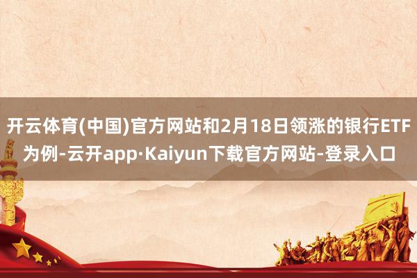 开云体育(中国)官方网站和2月18日领涨的银行ETF为例-云开app·Kaiyun下载官方网站-登录入口