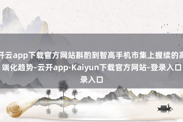 开云app下载官方网站斟酌到智高手机市集上握续的高端化趋势-云开app·Kaiyun下载官方网站-登录入口