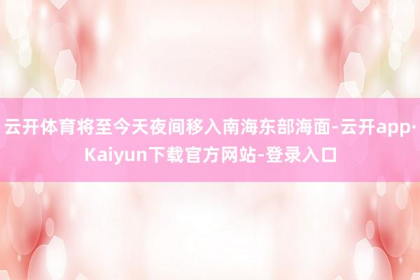 云开体育将至今天夜间移入南海东部海面-云开app·Kaiyun下载官方网站-登录入口